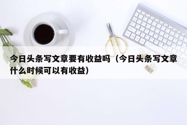 今日头条写文章要有收益吗（今日头条写文章什么时候可以有收益）