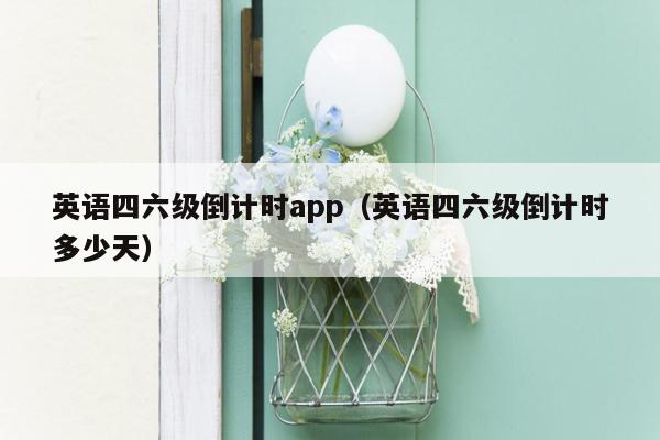 英语四六级倒计时app（英语四六级倒计时多少天）