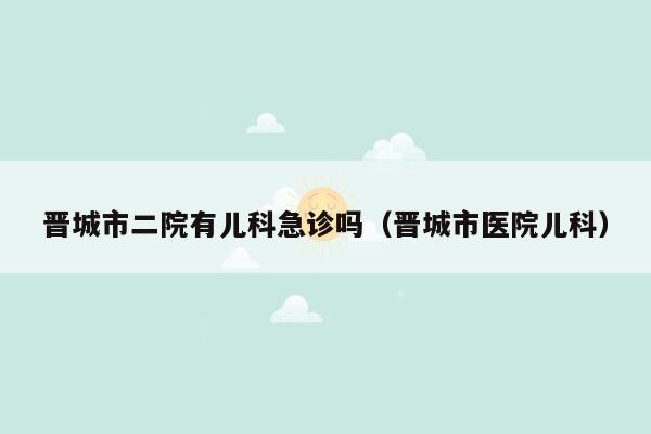 晋城市二院有儿科急诊吗（晋城市医院儿科）