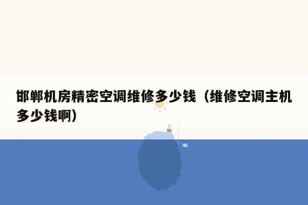 邯郸机房精密空调维修多少钱（维修空调主机多少钱啊）