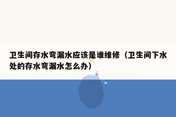 卫生间存水弯漏水应该是谁维修（卫生间下水处的存水弯漏水怎么办）