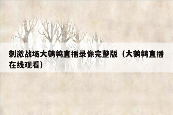 刺激战场大鹌鹑直播录像完整版（大鹌鹑直播在线观看）