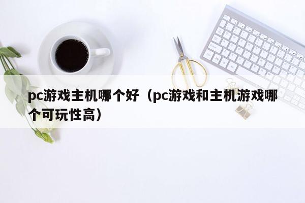 pc游戏主机哪个好（pc游戏和主机游戏哪个可玩性高）