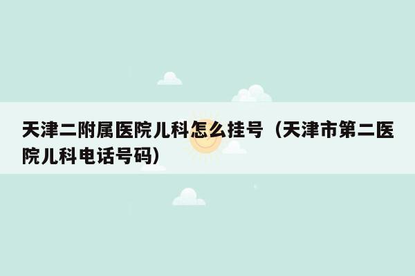 天津二附属医院儿科怎么挂号（天津市第二医院儿科电话号码）