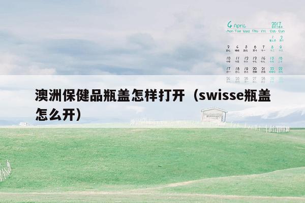 澳洲保健品瓶盖怎样打开（swisse瓶盖怎么开）