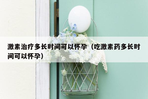 激素治疗多长时间可以怀孕（吃激素药多长时间可以怀孕）