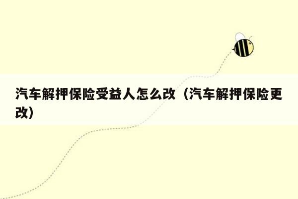 汽车解押保险受益人怎么改（汽车解押保险更改）