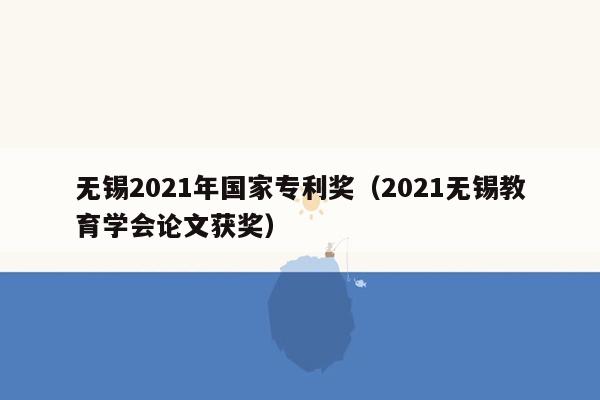 无锡2021年国家专利奖（2021无锡教育学会论文获奖）