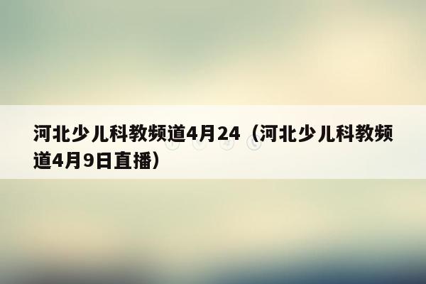 河北少儿科教频道4月24（河北少儿科教频道4月9日直播）