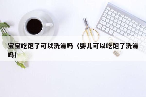 宝宝吃饱了可以洗澡吗（婴儿可以吃饱了洗澡吗）