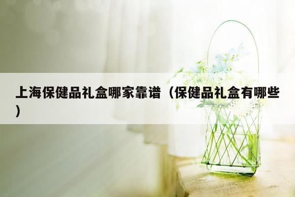 上海保健品礼盒哪家靠谱（保健品礼盒有哪些）