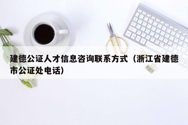 建德公证人才信息咨询联系方式（浙江省建德市公证处电话）