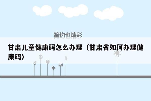 甘肃儿童健康码怎么办理（甘肃省如何办理健康码）