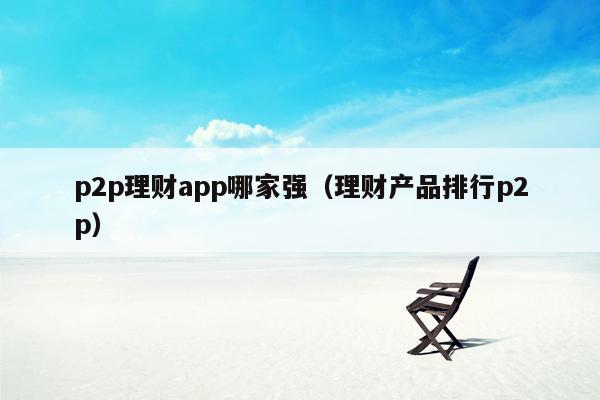 p2p理财app哪家强（理财产品排行p2p）