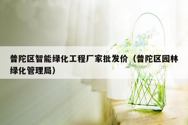 普陀区智能绿化工程厂家批发价（普陀区园林绿化管理局）