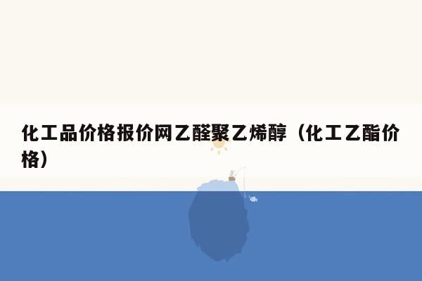 化工品价格报价网乙醛聚乙烯醇（化工乙酯价格）