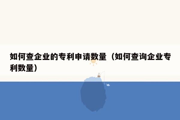 如何查企业的专利申请数量（如何查询企业专利数量）