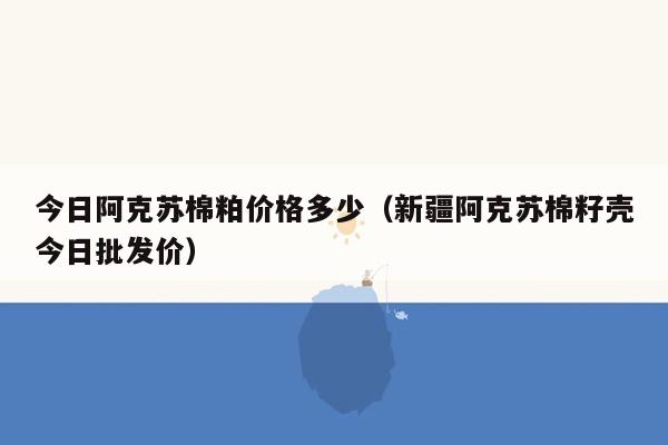 今日阿克苏棉粕价格多少（新疆阿克苏棉籽壳今日批发价）