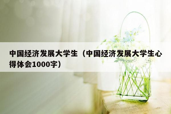 中国经济发展大学生（中国经济发展大学生心得体会1000字）