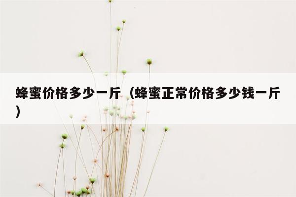 蜂蜜价格多少一斤（蜂蜜正常价格多少钱一斤）