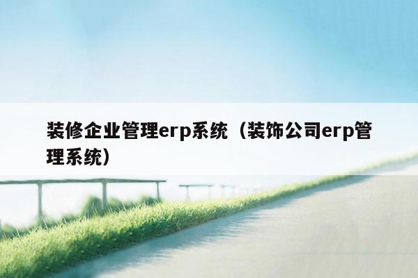 装修企业管理erp系统（装饰公司erp管理系统）