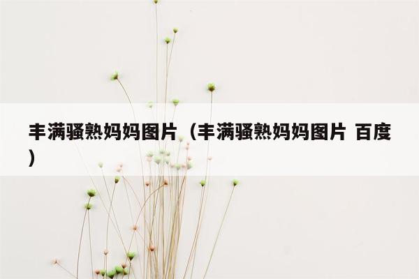 丰满骚熟妈妈图片（丰满骚熟妈妈图片 百度）