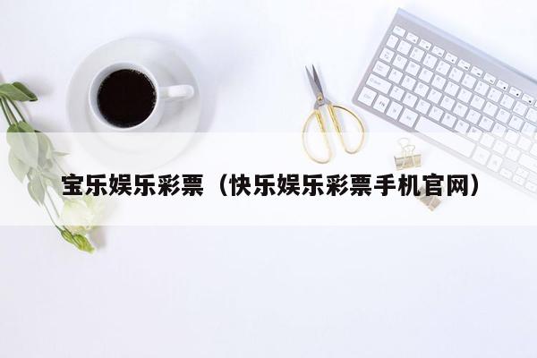 宝乐娱乐彩票（快乐娱乐彩票手机官网）