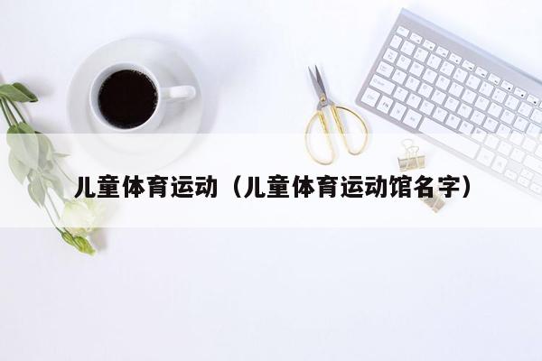 儿童体育运动（儿童体育运动馆名字）