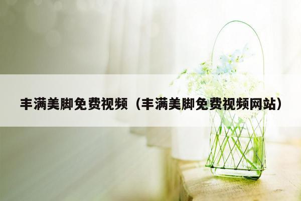 丰满美脚免费视频（丰满美脚免费视频网站）