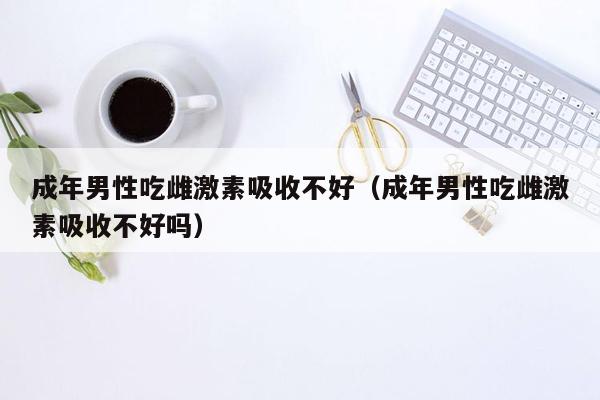 成年男性吃雌激素吸收不好（成年男性吃雌激素吸收不好吗）