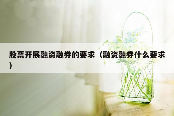 股票开展融资融券的要求（融资融券什么要求）