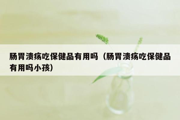 肠胃溃疡吃保健品有用吗（肠胃溃疡吃保健品有用吗小孩）