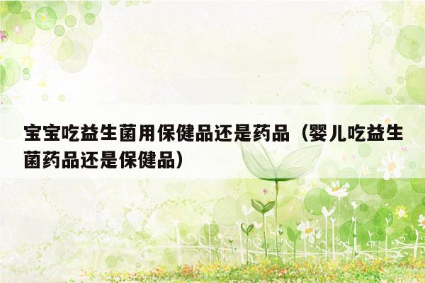 宝宝吃益生菌用保健品还是药品（婴儿吃益生菌药品还是保健品）