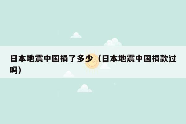 日本地震中国捐了多少（日本地震中国捐款过吗）