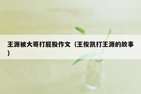 王源被大哥打屁股作文（王俊凯打王源的故事）