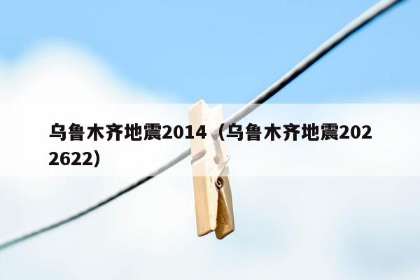 乌鲁木齐地震2014（乌鲁木齐地震2022622）