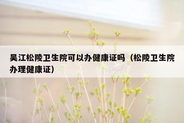 吴江松陵卫生院可以办健康证吗（松陵卫生院办理健康证）