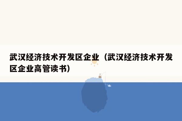 武汉经济技术开发区企业（武汉经济技术开发区企业高管读书）