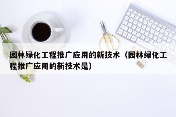 园林绿化工程推广应用的新技术（园林绿化工程推广应用的新技术是）