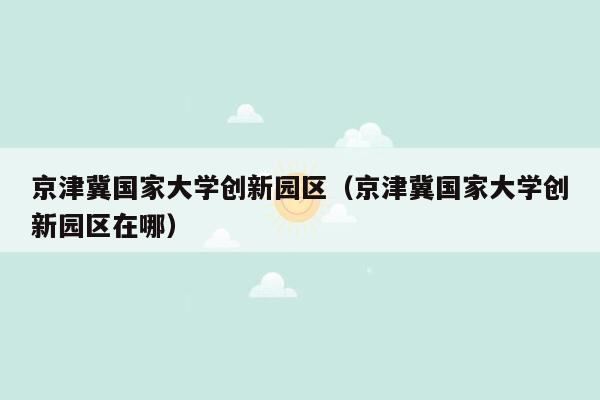 京津冀国家大学创新园区（京津冀国家大学创新园区在哪）