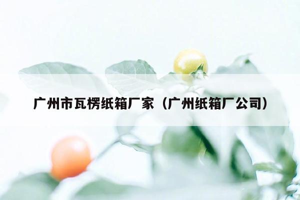 广州市瓦楞纸箱厂家（广州纸箱厂公司）