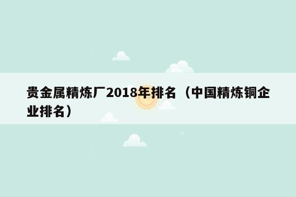 贵金属精炼厂2018年排名（中国精炼铜企业排名）