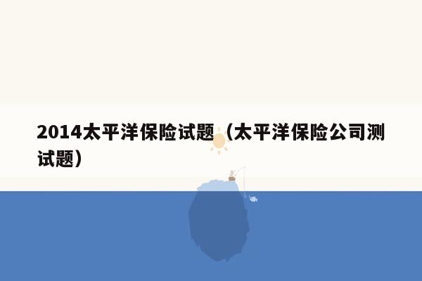 2014太平洋保险试题（太平洋保险公司测试题）