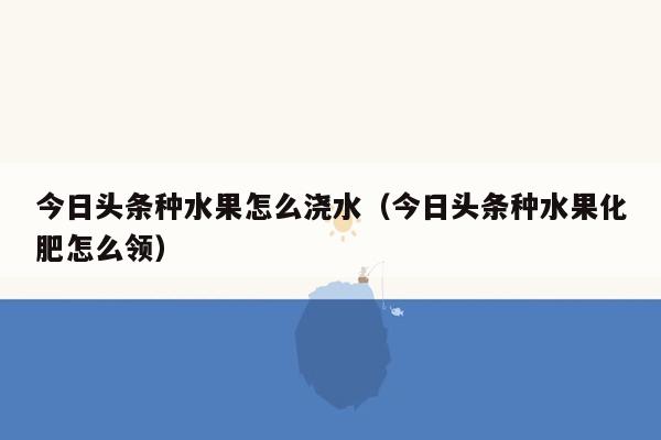 今日头条种水果怎么浇水（今日头条种水果化肥怎么领）