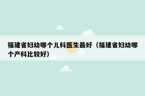 福建省妇幼哪个儿科医生最好（福建省妇幼哪个产科比较好）