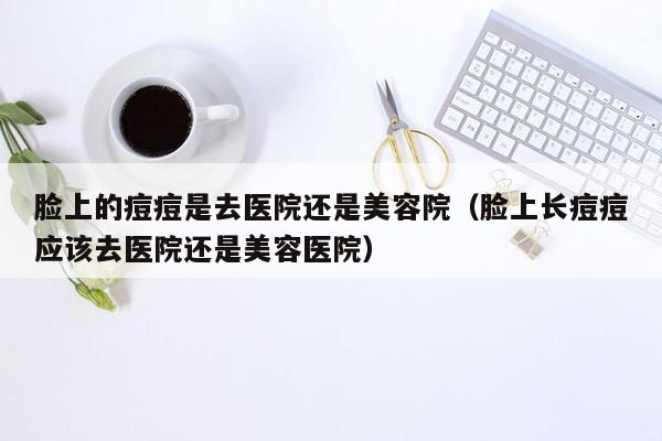 脸上的痘痘是去医院还是美容院（脸上长痘痘应该去医院还是美容医院）