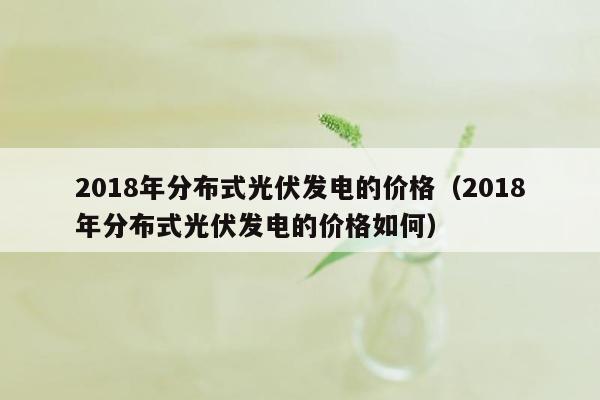 2018年分布式光伏发电的价格（2018年分布式光伏发电的价格如何）