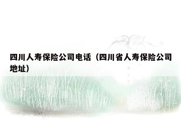 四川人寿保险公司电话（四川省人寿保险公司地址）