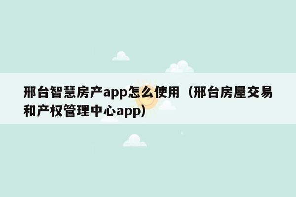 邢台智慧房产app怎么使用（邢台房屋交易和产权管理中心app）