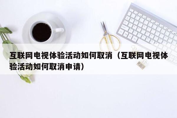 互联网电视体验活动如何取消（互联网电视体验活动如何取消申请）